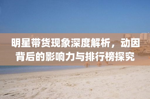 明星带货现象深度解析，动因背后的影响力与排行榜探究