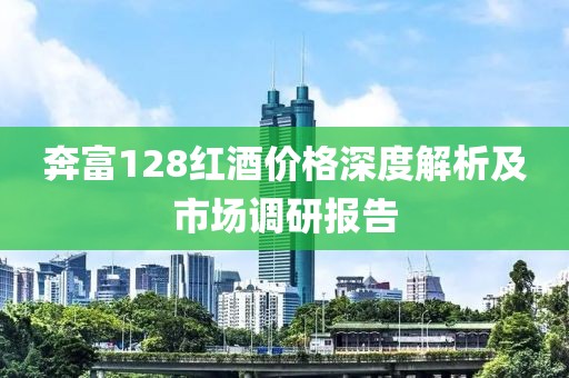 奔富128红酒价格深度解析及市场调研报告