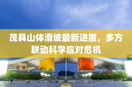 茂具山体滑坡最新进展，多方联动科学应对危机