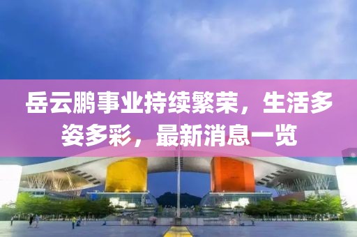 岳云鹏事业持续繁荣，生活多姿多彩，最新消息一览