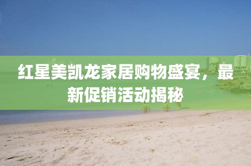 红星美凯龙家居购物盛宴，最新促销活动揭秘