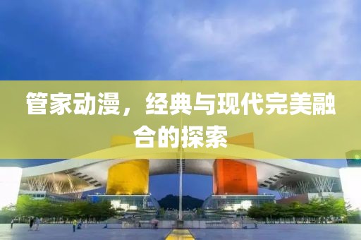 管家动漫，经典与现代完美融合的探索
