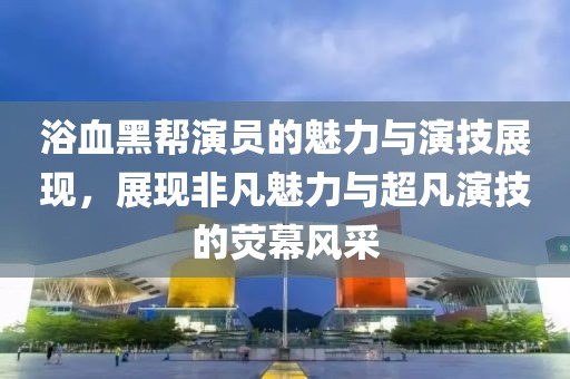 浴血黑帮演员的魅力与演技展现，展现非凡魅力与超凡演技的荧幕风采