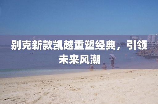 别克新款凯越重塑经典，引领未来风潮