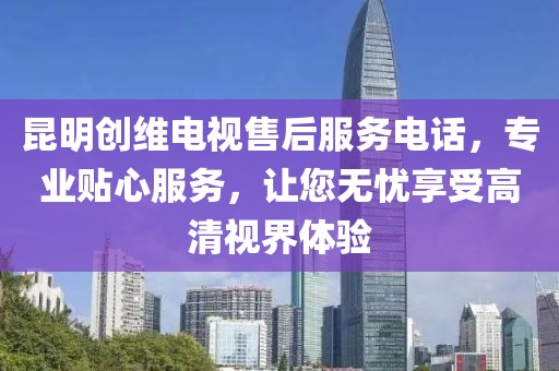 昆明创维电视售后服务电话，专业贴心服务，让您无忧享受高清视界体验