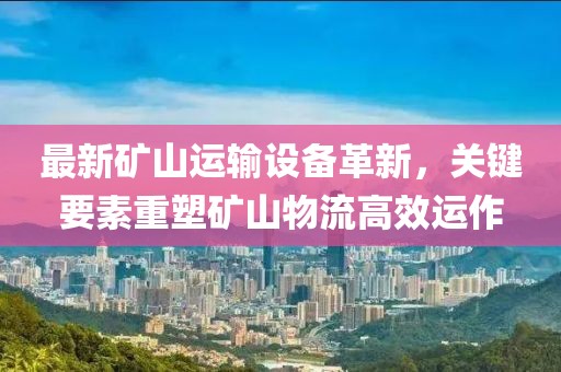 最新矿山运输设备革新，关键要素重塑矿山物流高效运作