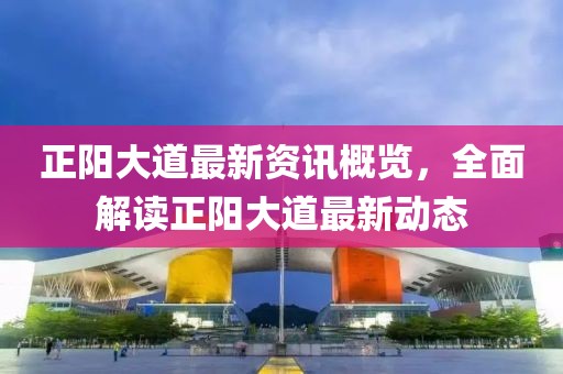 正阳大道最新资讯概览，全面解读正阳大道最新动态