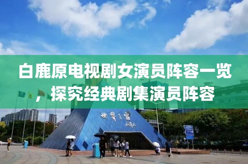 白鹿原电视剧女演员阵容一览，探究经典剧集演员阵容