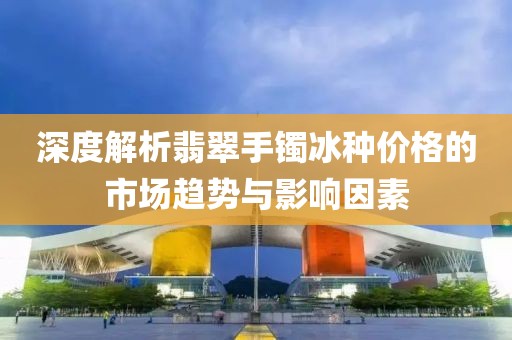 深度解析翡翠手镯冰种价格的市场趋势与影响因素