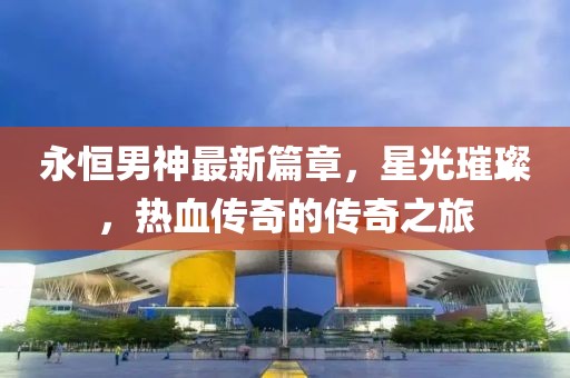 永恒男神最新篇章，星光璀璨，热血传奇的传奇之旅