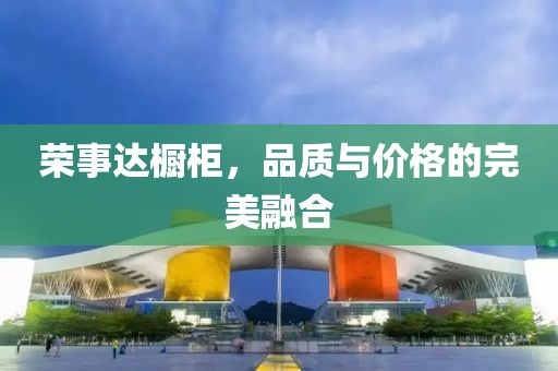 荣事达橱柜，品质与价格的完美融合