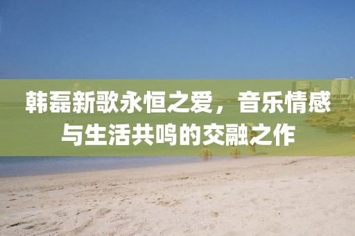 韩磊新歌永恒之爱，音乐情感与生活共鸣的交融之作