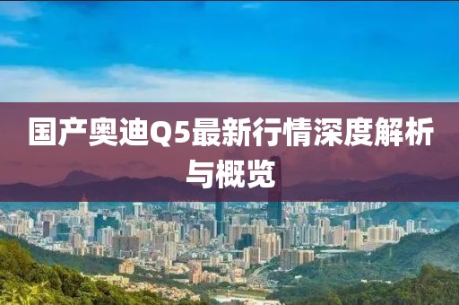 国产奥迪Q5最新行情深度解析与概览