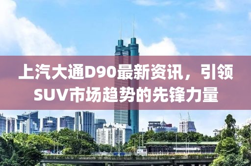 上汽大通D90最新资讯，引领SUV市场趋势的先锋力量