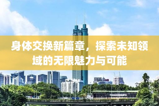 身体交换新篇章，探索未知领域的无限魅力与可能