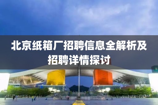 北京纸箱厂招聘信息全解析及招聘详情探讨
