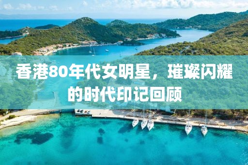 香港80年代女明星，璀璨闪耀的时代印记回顾