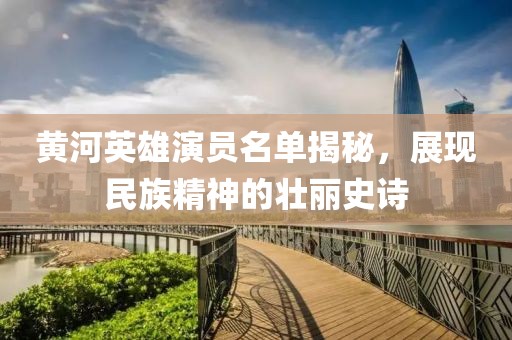 黄河英雄演员名单揭秘，展现民族精神的壮丽史诗