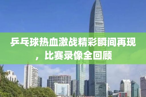 乒乓球热血激战精彩瞬间再现，比赛录像全回顾