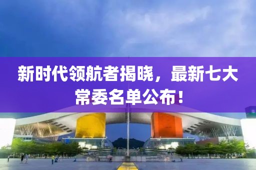 新时代领航者揭晓，最新七大常委名单公布！