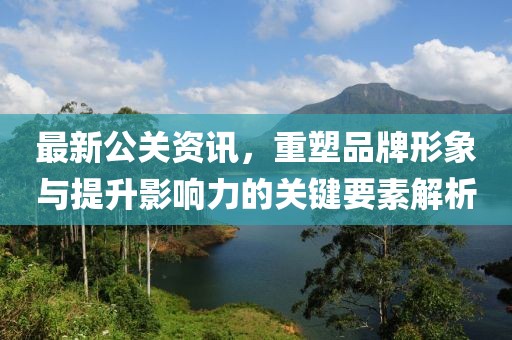 最新公关资讯，重塑品牌形象与提升影响力的关键要素解析