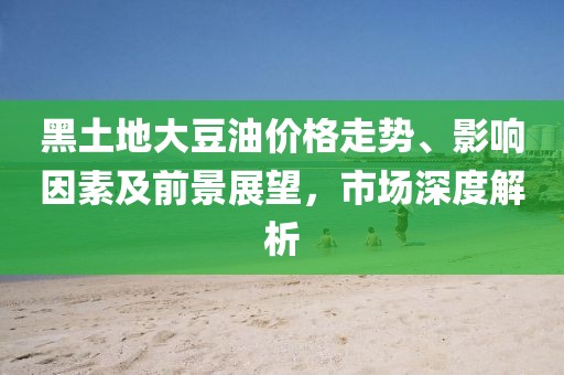 黑土地大豆油价格走势、影响因素及前景展望，市场深度解析