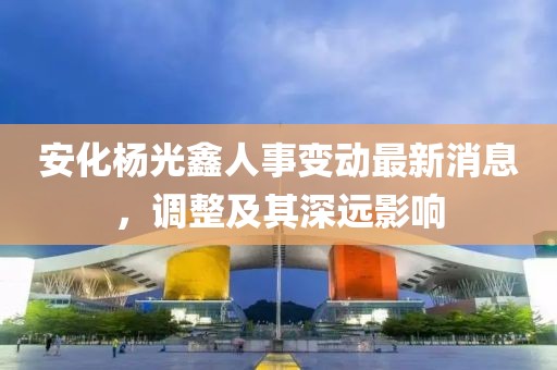 安化杨光鑫人事变动最新消息，调整及其深远影响