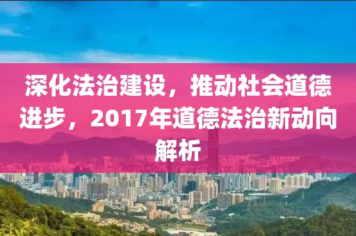 深化法治建设，推动社会道德进步，2017年道德法治新动向解析