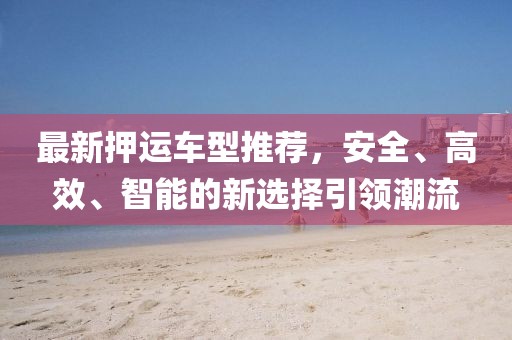 最新押运车型推荐，安全、高效、智能的新选择引领潮流