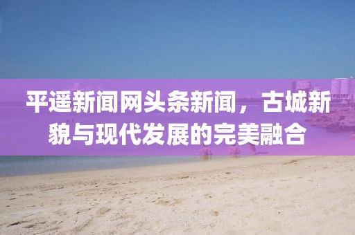 平遥新闻网头条新闻，古城新貌与现代发展的完美融合