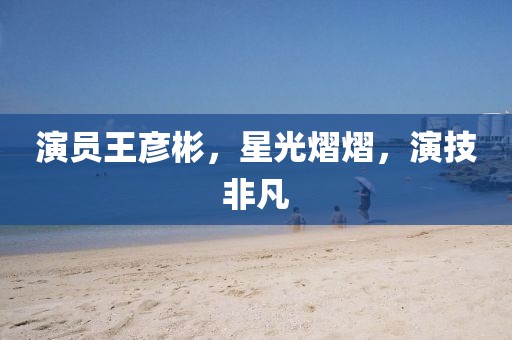 演员王彦彬，星光熠熠，演技非凡