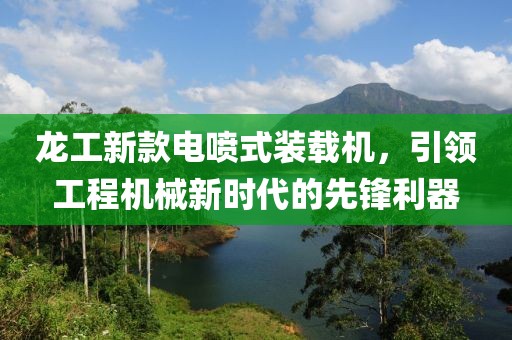 龙工新款电喷式装载机，引领工程机械新时代的先锋利器