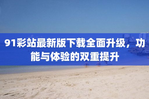 91彩站最新版下载全面升级，功能与体验的双重提升