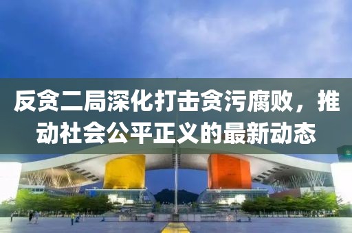 反贪二局深化打击贪污腐败，推动社会公平正义的最新动态