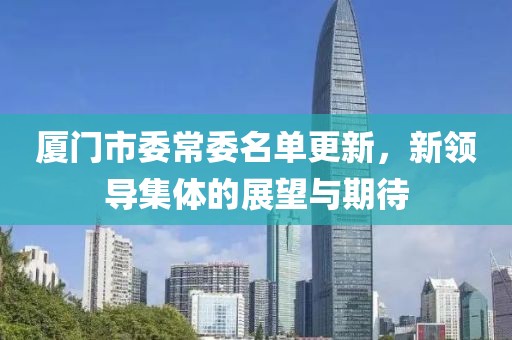 厦门市委常委名单更新，新领导集体的展望与期待
