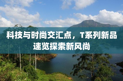 科技与时尚交汇点，T系列新品速览探索新风尚