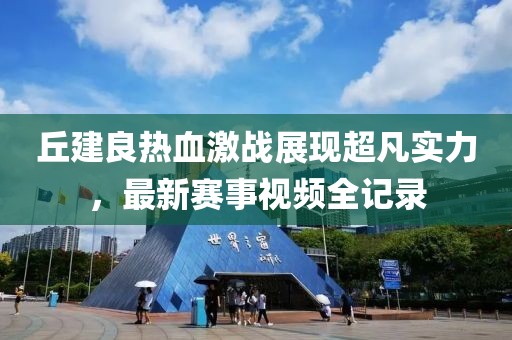 丘建良热血激战展现超凡实力，最新赛事视频全记录