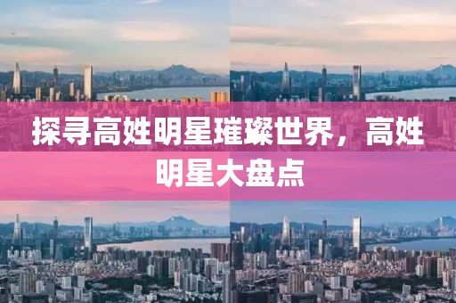 探寻高姓明星璀璨世界，高姓明星大盘点
