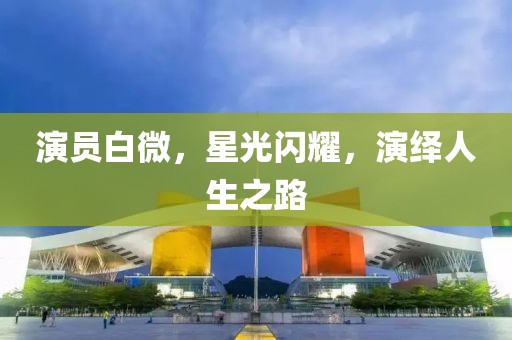 演员白微，星光闪耀，演绎人生之路