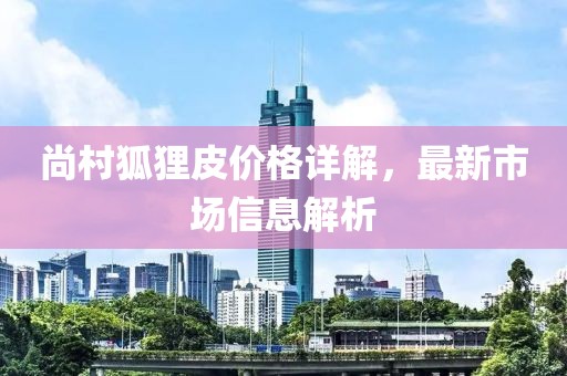 尚村狐狸皮价格详解，最新市场信息解析