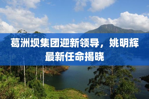 葛洲坝集团迎新领导，姚明辉最新任命揭晓