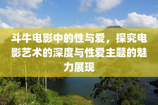 斗牛电影中的性与爱，探究电影艺术的深度与性爱主题的魅力展现