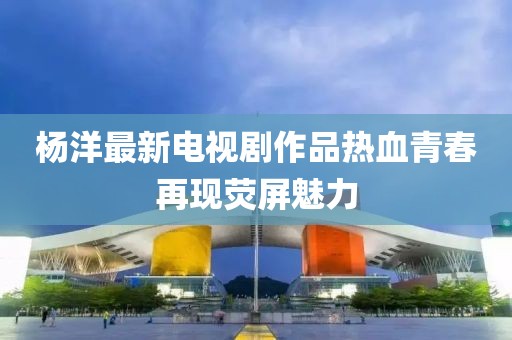 杨洋最新电视剧作品热血青春再现荧屏魅力