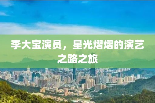李大宝演员，星光熠熠的演艺之路之旅
