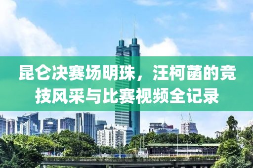 昆仑决赛场明珠，汪柯菡的竞技风采与比赛视频全记录