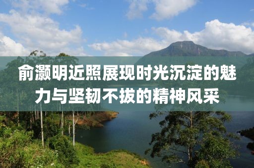 俞灏明近照展现时光沉淀的魅力与坚韧不拔的精神风采