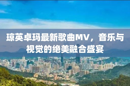 琼英卓玛最新歌曲MV，音乐与视觉的绝美融合盛宴
