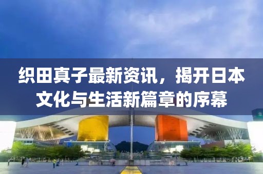 织田真子最新资讯，揭开日本文化与生活新篇章的序幕