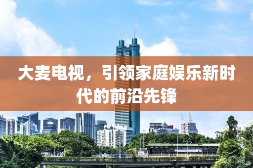 大麦电视，引领家庭娱乐新时代的前沿先锋