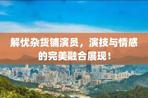 解忧杂货铺演员，演技与情感的完美融合展现！